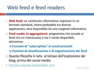 Web feed e feed readers
10
 Web feed: un contenuto informativo, espresso in un
formato standard, interscambiabile tra diverse
applicazioni, reso disponibile da una sorgente informativa
 Feed reader (o aggregatore): programma che accede ai
feed che mi interessano e me li rende disponibili,
attraverso:
 Funzioni di "subscription" ai canali prescelti
 Funzioni di visualizzazione e di organizzazione dei feed
 Questa filosofia è nata al tempo dell’esplosione dei
blog, prima dei social media
 http://en.wikipedia.org/wiki/Web_feed
R.Polillo - Aprile 2014
 