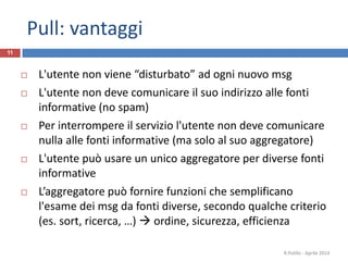 Pull: vantaggi
11
 L'utente non viene “disturbato” ad ogni nuovo msg
 L'utente non deve comunicare il suo indirizzo alle fonti
informative (no spam)
 Per interrompere il servizio l'utente non deve comunicare
nulla alle fonti informative (ma solo al suo aggregatore)
 L'utente può usare un unico aggregatore per diverse fonti
informative
 L’aggregatore può fornire funzioni che semplificano
l'esame dei msg da fonti diverse, secondo qualche criterio
(es. sort, ricerca, …)  ordine, sicurezza, efficienza
R.Polillo - Aprile 2014
 