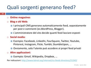 Quali sorgenti generano feed?
 Online magazines
 Blog e siti Web:
 I principali CMS generano automaticamente feed, separatamente
per post e commenti (es.WordPress, Blogger).
 L'amministratore del sito decide quanti feed lasciare esposti
 Social media:
 Esempio: Facebook, LinkedIn, FourSquare, Twitter, Youtube,
Pinterest, Instagram, Flickr, Tumblr, StumbleUpon, …
 Ovviamente, solo l'utente può accedere ai propri feed privati
 Altre applicazioni:
 Esempio: Gmail, Wikipedia, Dropbox, …
Per indicazioni: http://www.labnol.org/internet/rss-feeds-directory/21242/
R.Polillo - Aprile 2014
12
 