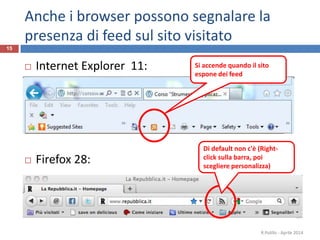 Anche i browser possono segnalare la
presenza di feed sul sito visitato
 Internet Explorer 11:
 Firefox 28:
R.Polillo - Aprile 2014
15
Di default non c'è (Right-
click sulla barra, poi
scegliere personalizza)
Si accende quando il sito
espone dei feed
 