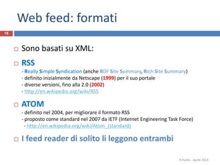 Web feed: formati
18
 Sono basati su XML:
 RSS
- Really Simple Syndication (anche RDF Site Summary, Rich Site Summary)
- definito inizialmente da Netscape (1999) per il suo portale
- diverse versioni, fino alla 2.0 (2002)
- http://en.wikipedia.org/wiki/RSS
 ATOM
- definito nel 2004, per migliorare il formato RSS
- proposto come standard nel 2007 da IETF (Internet Engineering Task Force)
- http://en.wikipedia.org/wiki/Atom_(standard)
 I feed reader di solito li leggono entrambi
R.Polillo - Aprile 2014
 