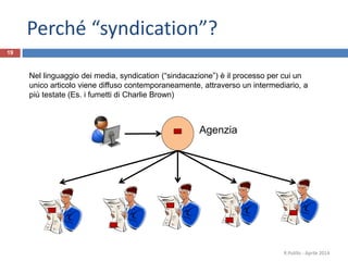 Perché “syndication”?
19
Agenzia
Nel linguaggio dei media, syndication (“sindacazione”) è il processo per cui un
unico articolo viene diffuso contemporaneamente, attraverso un intermediario, a
più testate (Es. i fumetti di Charlie Brown)
R.Polillo - Aprile 2014
 