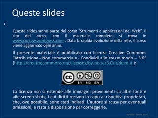 2
Queste slides fanno parte del corso “Strumenti e applicazioni del Web”. Il
sito del corso, con il materiale completo, si trova in
www.corsow.wordpress.com . Data la rapida evoluzione della rete, il corso
viene aggiornato ogni anno.
Il presente materiale è pubblicato con licenza Creative Commons
“Attribuzione - Non commerciale - Condividi allo stesso modo – 3.0”
(http://creativecommons.org/licenses/by-nc-sa/3.0/it/deed.it ):
La licenza non si estende alle immagini provenienti da altre fonti e
alle screen shots, i cui diritti restano in capo ai rispettivi proprietari,
che, ove possibile, sono stati indicati. L'autore si scusa per eventuali
omissioni, e resta a disposizione per correggerle.
R.Polillo - Aprile 2014
Queste slides
 