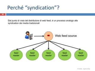 Web feed source
feed
reader
feed
reader
feed
reader
feed
reader
feed
reader
Dal punto di vista del distributore di web feed, è un processo analogo alla
syndication dei media tradizionali
20
R.Polillo - Aprile 2014
Perché “syndication”?
 
