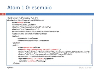 Atom 1.0: esempio
<?xml version="1.0" encoding="utf-8"?>
<feed xmlns="http://www.w3.org/2005/Atom">
<title>Example </title>
<subtitle>A subtitle.</subtitle>
<link href="http://example.org/feed/" rel="self" />
<link href="http://example.org/" />
<id>urn:uuid:60a76c80-d399-11d9-b91C-0003939e0af6</id>
<updated>2003-12-13T18:30:02Z</updated>
<author>
<name>John Doe</name>
<email>johndoe@example.com</email>
</author>
<entry>
<title>Example entry</title>
<link href="http://example.org/2003/12/13/atom03" />
<link rel="alternate" type="text/htm l href="http://example.org/2003/12/13/atom03.html"/>
<link rel="edit" href="http://example.org/2003/12/13/atom03/edit"/>
<id>urn:uuid:1225c695-cfb8-4ebb-aaaa-80da344efa6a</id>
<updated>2003-12-13T18:30:02Z</updated>
<summary>Some text.</summary>
</entry>
</feed> R.Polillo - Aprile 2014
22
 