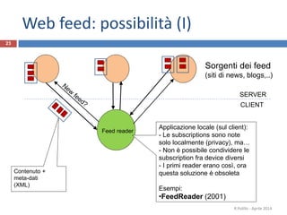 23
Sorgenti dei feed
(siti di news, blogs,..)
R.Polillo - Aprile 2014
Feed reader
Contenuto +
meta-dati
(XML)
Applicazione locale (sul client):
- Le subscriptions sono note
solo localmente (privacy), ma…
- Non è possibile condividere le
subscription fra device diversi
- I primi reader erano così, ora
questa soluzione è obsoleta
Esempi:
•FeedReader (2001)
CLIENT
SERVER
Web feed: possibilità (I)
 