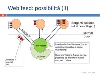 browser
24
Sorgenti dei feed
(siti di news, blogs,..)
R.Polillo - Aprile 2014
feed reader
Contenuto +
meta-dati
(XML)
CLIENT
SERVER
Web feed: possibilità (II)
Inserito dentro il browser (come
componente nativo o come
estensione)
Sincronizzazione fra più device
possibile se il browser ha un
supporto online
 