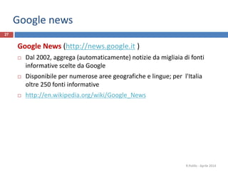Google news
27
Google News (http://news.google.it )
 Dal 2002, aggrega (automaticamente) notizie da migliaia di fonti
informative scelte da Google
 Disponibile per numerose aree geografiche e lingue; per l'Italia
oltre 250 fonti informative
 http://en.wikipedia.org/wiki/Google_News
R.Polillo - Aprile 2014
 