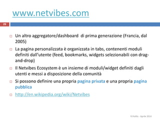 www.netvibes.com
29
 Un altro aggregatore/dashboard di prima generazione (Francia, dal
2005)
 La pagina personalizzata è organizzata in tabs, contenenti moduli
definiti dall’utente (feed, bookmarks, widgets selezionabili con drag-
and-drop)
 Il Netvibes Ecosystem è un insieme di moduli/widget definiti dagli
utenti e messi a disposizione della comunità
 Si possono definire una propria pagina privata e una propria pagina
pubblica
 http://en.wikipedia.org/wiki/Netvibes
R.Polillo - Aprile 2014
 