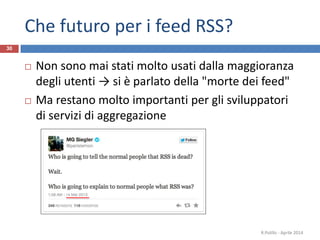 Che futuro per i feed RSS?
 Non sono mai stati molto usati dalla maggioranza
degli utenti → si è parlato della "morte dei feed"
 Ma restano molto importanti per gli sviluppatori
di servizi di aggregazione
R.Polillo - Aprile 2014
30
 