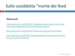 Sulla cosiddetta "morte dei feed
R.Polillo - Aprile 2014
31
Riferimenti:
http://techcrunch.com/2013/03/13/google-readers-death-is-proof-that-
rss-always-suffered-from-lack-of-consumer-appeal/
http://techcrunch.com/2010/09/13/rss-is-not-not-not-not-not-dead/
http://blog.zite.com/2013/03/14/google-reader-is-dead-so-we-rebuilt-it-
for-you-in-zite-in-six-hours/
 