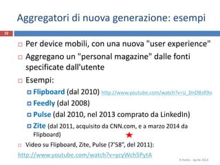 Aggregatori di nuova generazione: esempi
 Per device mobili, con una nuova "user experience"
 Aggregano un "personal magazine" dalle fonti
specificate dall'utente
 Esempi:
 Flipboard (dal 2010) http://www.youtube.com/watch?v=iJ_DnDBsR9o
 Feedly (dal 2008)
 Pulse (dal 2010, nel 2013 comprato da LinkedIn)
 Zite (dal 2011, acquisito da CNN.com, e a marzo 2014 da
Flipboard)
 Video su Flipboard, Zite, Pulse (7'58”, del 2011):
http://www.youtube.com/watch?v=ycyWch5PytA
R.Polillo - Aprile 2014
32
 