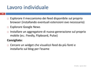 Lavoro individuale
 Esplorare il meccanismo dei feed disponibile sul proprio
browser (installando eventuali estensioni ove necessario)
 Esplorare Google News
 Installare un aggregatore di nuova generazione sul proprio
mobile (es.: Feedly, Flipboard, Pulse)
Consigliato:
 Cercare un widget che visualizzi feed da più fonti e
installarlo sul blog per l’esame
R.Polillo - Aprile 2014
34
 