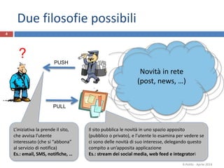 Due filosofie possibili
R.Polillo - Aprile 2014
4
?
Novità in rete
(post, news, …)
PUSH
L’iniziativa la prende il sito,
che avvisa l’utente
interessato (che si “abbona”
al servizio di notifica)
Es.: email, SMS, notifiche, …
PULL
Il sito pubblica le novità in uno spazio apposito
(pubblico o privato), e l’utente lo esamina per vedere se
ci sono delle novità di suo interesse, delegando questo
compito a un’apposita applicazione
Es.: stream dei social media, web feed e integratori
 