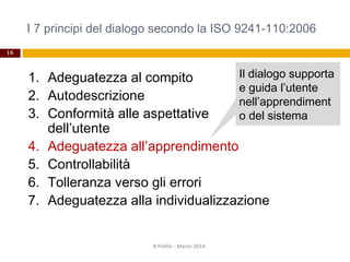 I 7 principi del dialogo secondo la ISO 9241-110:2006
16
1. Adeguatezza al compito
2. Autodescrizione
3. Conformità alle aspettative
dell’utente
4. Adeguatezza all’apprendimento
5. Controllabilità
6. Tolleranza verso gli errori
7. Adeguatezza alla individualizzazione
R.Polillo - Marzo 2014
Il dialogo supporta
e guida l’utente
nell’apprendiment
o del sistema
 