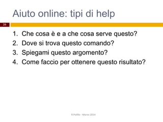 Aiuto online: tipi di help
1. Che cosa è e a che cosa serve questo?
2. Dove si trova questo comando?
3. Spiegami questo argomento?
4. Come faccio per ottenere questo risultato?
R.Polillo - Marzo 2014
26
 