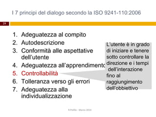 I 7 principi del dialogo secondo la ISO 9241-110:2006
29
1. Adeguatezza al compito
2. Autodescrizione
3. Conformità alle aspettative
dell’utente
4. Adeguatezza all’apprendimento
5. Controllabilità
6. Tolleranza verso gli errori
7. Adeguatezza alla
individualizzazione
R.Polillo - Marzo 2014
L’utente è in grado
di iniziare e tenere
sotto controllare la
direzione e i tempi
dell’interazione
fino al
raggiungimento
dell’obbiettivo
 
