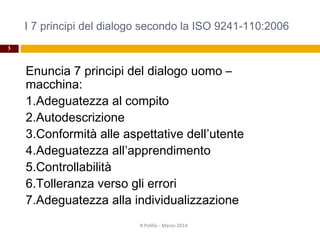 I 7 principi del dialogo secondo la ISO 9241-110:2006
3
Enuncia 7 principi del dialogo uomo –
macchina:
1.Adeguatezza al compito
2.Autodescrizione
3.Conformità alle aspettative dell’utente
4.Adeguatezza all’apprendimento
5.Controllabilità
6.Tolleranza verso gli errori
7.Adeguatezza alla individualizzazione
R.Polillo - Marzo 2014
 