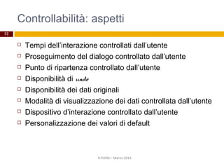 Controllabilità: aspetti
32
 Tempi dell’interazione controllati dall’utente
 Proseguimento del dialogo controllato dall’utente
 Punto di ripartenza controllato dall’utente
 Disponibilità di undo
 Disponibilità dei dati originali
 Modalità di visualizzazione dei dati controllata dall’utente
 Dispositivo d’interazione controllato dall’utente
 Personalizzazione dei valori di default
R.Polillo - Marzo 2014
 