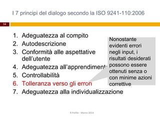 I 7 principi del dialogo secondo la ISO 9241-110:2006
34
1. Adeguatezza al compito
2. Autodescrizione
3. Conformità alle aspettative
dell’utente
4. Adeguatezza all’apprendimento
5. Controllabilità
6. Tolleranza verso gli errori
7. Adeguatezza alla individualizzazione
R.Polillo - Marzo 2014
Nonostante
evidenti errori
negli input, i
risultati desiderati
possono essere
ottenuti senza o
con minime azioni
correttive
 