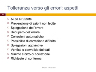 Tolleranza verso gli errori: aspetti
35
 Aiuto all’utente
 Prevenzione di azioni non lecite
 Spiegazione dell’errore
 Recupero dell’errore
 Correzioni automatiche
 Possibilità di correzione differita
 Spiegazioni aggiuntive
 Verifica e convalida dei dati
 Minimo sforzo di correzione
 Richieste di conferma
R.Polillo - Marzo 2014
 