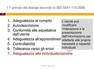 I 7 principi del dialogo secondo la ISO 9241-110:2006
36
1. Adeguatezza al compito
2. Autodescrizione
3. Conformità alle aspettative
dell’utente
4. Adeguatezza all’apprendimento
5. Controllabilità
6. Tolleranza verso gli errori
7. Adeguatezza alla individualizzazione
R.Polillo - Marzo 2014
L'utente può
modificare
l’interazione e la
presentazione
dell’informazione per
adattarle alle proprie
necessità e capacità
individuali
 