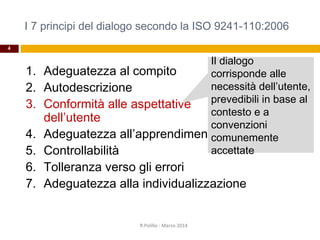 I 7 principi del dialogo secondo la ISO 9241-110:2006
4
1. Adeguatezza al compito
2. Autodescrizione
3. Conformità alle aspettative
dell’utente
4. Adeguatezza all’apprendimento
5. Controllabilità
6. Tolleranza verso gli errori
7. Adeguatezza alla individualizzazione
R.Polillo - Marzo 2014
Il dialogo
corrisponde alle
necessità dell’utente,
prevedibili in base al
contesto e a
convenzioni
comunemente
accettate
 