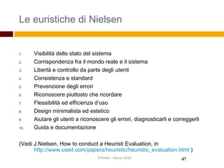 Le euristiche di Nielsen
1. Visibilità dello stato del sistema
2. Corrispondenza fra il mondo reale e il sistema
3. Libertà e controllo da parte degli utenti
4. Consistenza e standard
5. Prevenzione degli errori
6. Riconoscere piuttosto che ricordare
7. Flessibilità ed efficienza d’uso
8. Design minimalista ed estetico
9. Aiutare gli utenti a riconoscere gli errori, diagnosticarli e correggerli
10. Guida e documentazione
(Vedi J.Nielsen, How to conduct a Heuristi Evaluation, in
http://www.useit.com/papers/heuristic/heuristic_evaluation.html )
47R.Polillo - Marzo 2014
 