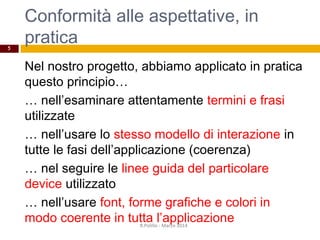 Conformità alle aspettative, in
pratica
Nel nostro progetto, abbiamo applicato in pratica
questo principio…
… nell’esaminare attentamente termini e frasi
utilizzate
… nell’usare lo stesso modello di interazione in
tutte le fasi dell’applicazione (coerenza)
… nel seguire le linee guida del particolare
device utilizzato
… nell’usare font, forme grafiche e colori in
modo coerente in tutta l’applicazioneR.Polillo - Marzo 2014
5
 