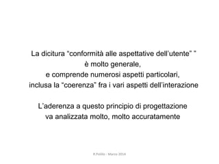R.Polillo - Marzo 2014
6
La dicitura “conformità alle aspettative dell’utente” ”
è molto generale,
e comprende numerosi aspetti particolari,
inclusa la “coerenza” fra i vari aspetti dell’interazione
L’aderenza a questo principio di progettazione
va analizzata molto, molto accuratamente
 