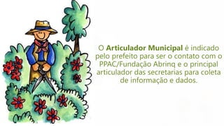 O Articulador Municipal é indicado
pelo prefeito para ser o contato com o
PPAC/Fundação Abrinq e o principal
articulador das secretarias para coleta
de informação e dados.
 