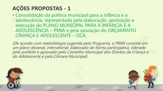 AÇÕES PROPOSTAS - 1
• Consolidação da política municipal para a infância e a
adolescência, representada pela elaboração, aprovação e
execução do PLANO MUNICIPAL PARA A INFÂNCIA E A
ADOLESCÊNCIA – PMIA e pela apuração do ORÇAMENTO
CRIANÇA E ADOLESCENTE – OCA.
(De acordo com metodologia sugerida pelo Programa, o PMIA consiste em
um plano decenal, intersetorial, elaborado de forma participativa, liderado
pelo prefeito e aprovado pelo Conselho Municipal dos Direitos da Criança e
do Adolescente e pela Câmara Municipal).
 