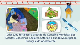Criar e/ou fortalecer a atuação do Conselho Municipal dos
Direitos, Conselhos Tutelares, Setoriais e Fundo Municipal da
Criança e do Adolescente;
 