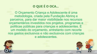 O QUE É O OCA...
O Orçamento Criança e Adolescente é uma
metodologia, criada pela Fundação Abrinq e
parceiros, para dar maior visibilidade nos recursos
orçamentários investidos nos projetos, programas e
políticas públicas para crianças e adolescentes. É
um modelo do orçamento, entretanto com recorte
nos gastos exclusivos e não exclusivos com crianças
e adolescentes.
 