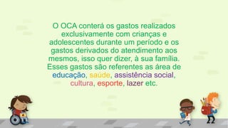 O OCA conterá os gastos realizados
exclusivamente com crianças e
adolescentes durante um período e os
gastos derivados do atendimento aos
mesmos, isso quer dizer, à sua família.
Esses gastos são referentes as área de
educação, saúde, assistência social,
cultura, esporte, lazer etc.
 