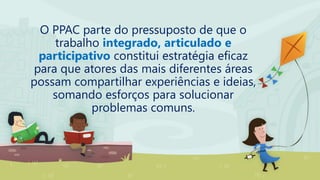 O PPAC parte do pressuposto de que o
trabalho integrado, articulado e
participativo constitui estratégia eficaz
para que atores das mais diferentes áreas
possam compartilhar experiências e ideias,
somando esforços para solucionar
problemas comuns.
 