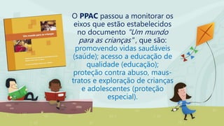 O PPAC passou a monitorar os
eixos que estão estabelecidos
no documento "Um mundo
para as crianças" , que são:
promovendo vidas saudáveis
(saúde); acesso a educação de
qualidade (educação);
proteção contra abuso, maus-
tratos e exploração de crianças
e adolescentes (proteção
especial).
 