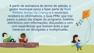 A partir de assinatura do termo de adesão, o
gestor municipal passa a fazer parte da Rede
Prefeito Amigo da Criança e o município
receberá os informativos, o Guia PPAC que traz
passo-a-passo das etapas do programa, boletins
eletrônicos com informações, discussões e com
com experiências que tiveram êxito e que
merecem ser divulgadas e multiplicadas.
 