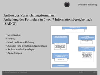Aufbau des Verzeichnungsformulars:
Aufteilung des Formulars in 6 von 7 Informationsbereiche nach
ISAD(G):
 Identifikation
 Kontext
 Inhalt und innere Ordnung
 Zugangs- und Benutzungsbedingungen
 Sachverwandte Unterlagen
 Anmerkungen
8. Mai 2014 Folie 15ISAD(G) im Parlamentsarchiv. Ein Werkstattbericht
 