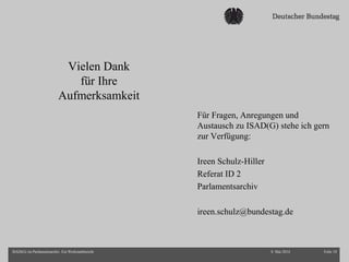 Vielen Dank
für Ihre
Aufmerksamkeit
8. Mai 2014 Folie 18ISAD(G) im Parlamentsarchiv. Ein Werkstattbericht
Für Fragen, Anregungen und
Austausch zu ISAD(G) stehe ich gern
zur Verfügung:
Ireen Schulz-Hiller
Referat ID 2
Parlamentsarchiv
ireen.schulz@bundestag.de
 