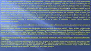 Одно из самых перспективных и крупных месторождений - Тарская циркон-ильменитовая россыпь. В России аналогичных
всего пять-семь. И мы идем впереди других регионов в его освоении. Разработка ведется с разной интенсивностью уже
более десяти лет. Но пока еще речь не идет о промышленной добыче. К тому же работы ведутся лишь на небольшом
участке месторождения, общая площадь которого составляет 79 квадратных километров. Цирконий применяется в атомной
промышленности, в металлургии, для производства красок и полупроводников, в автомобиле- и самолетостроении. А отсев
песка с месторождения пригоден для стекольной промышленности. Недавно мы проводили аукцион на разработку еще пяти
квадратных километров Тарской россыпи, однако, он не состоялся. Думаю, в будущем году желающие найдутся. Кроме того,
в Любинском районе имеется месторождение бентонитовых глин. Из них можно изготавливать формы для литейного
производства и глинопорошки, использующиеся в процессе бурения скважин. Имеются у нас и стекольные пески. Что
касается минеральных солей, ими богато озеро Эбейты. Тут и поваренная соль, и сульфаты натрия, пригодные для
производства моющих средств, и магниевые соли. Много у нас и торфа, и сапропеля. Осталось только научиться
использовать эти запасы.
Вы упомянули о стекольном песке. Достаточно ли его у нас, чтобы обеспечить сырьем два строящихся завода по
производству бутылок?
В советское время вначале открывали месторождения и потом поблизости строили заводы. Сейчас, видимо, другая логика.
Завозить песок на предприятия в Кормиловку и Омск планируется из Ульяновска. Это очень большие затраты. Из Тары везти
сырье за триста километров также будет весьма недешево. За счет недропользователей будут вестись работы по поиску
стекольного песка рядом с заводами. Предпосылки его обнаружить есть, но о его качестве говорить пока преждевременно.
Разработка месторождений не проходит бесследно для экологии региона. Вы как-то контролируете недропользователей в
этом плане?
На мой взгляд, это проблема надуманная. Впрочем, могу успокоить: за разработчиками месторождений пристально следят
различные природоохранные органы. Включая прокуратур. Я неоднократно выезжал на Крапивинское месторождение и
особых проблем с экологией там не увидел. Удивительное дело: прямо в кусте добычных скважин, в оде, которая осталась
после бурения, отлично растет камыш и плавают утки. http://www.omsktfi.ru
 
