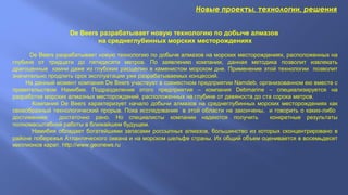 Новые проекты, технологии, решения
De Beers разрабатывает новую технологию по добыче алмазов
на среднеглубинных морских месторождениях
De Beers разрабатывает новую технологию по добыче алмазов на морских месторождениях, расположенных на
глубине от тридцати до пятидесяти метров. По заявлению компании, данная методика позволит извлекать
драгоценные камни даже из глубоких расщелин в каменистом морском дне. Применение этой технологии позволит
значительно продлить срок эксплуатации уже разрабатываемых концессий.
На данный момент компания De Beers участвует в совместном предприятии Namdeb, организованном ею вместе с
правительством Намибии. Подразделение этого предприятия – компания Debmarine – специализируется на
разработке морских алмазных месторождений, расположенных на глубине от девяноста до ста сорока метров.
Компания De Beers характеризует начало добычи алмазов на среднеглубинных морских месторождениях как
своеобразный технологический прорыв. Пока исследования в этой области не закончены, и говорить о каких-либо
достижениях достаточно рано. Но специалисты компании надеются получить конкретные результаты
полномасштабной работы в ближайшем будущем.
Намибия обладает богатейшими запасами россыпных алмазов, большинство из которых сконцентрировано в
районе побережья Атлантического океана и на морском шельфе страны. Их общий объем оценивается в восемьдесят
миллионов карат. http://www.geonews.ru
 