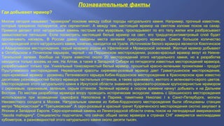 Познавательные факты
Где добывают мрамор?
Многие сегодня называют "мрамором" похожие между собой породы натурального камня. Например, прочный известняк,
который прекрасно полируется, или серпентинит. А между тем, настоящий мрамор на светлом изломе похож на сахар.
Примеси делaют этот натуральный камень пестрым или муаровым, прокладывают по его телу жилки или разбрасывают
замысловатые пятнышки. Если посмотреть настоящий белый мрамор на свет, его тридцатисантиметровый слой будет
просвечивать насквозь. В России давно найдены места залежей природного мрамора. Самое большое количество
месторождений этого натурального камня, конечно, находится на Урале. Источником белого мрамора являются Коелгинское
и Айдырлинское месторождения, серый мрармор родом из Уфалейской и Мраморской залежей. Желтый мрамор добывают
в Октябрьском и Починском карьерах, черный - на Першинском месторождении, розово-красный мрамор везут из Нижне-
Тагильской залежи. Вообще на Урале известно около 20 месторождений этого натурального камня, но в разработке
находится только восемь из них. На Алтае, а также в Западной Сибири из пятидесяти известных месторождений мрамора,
разрабатывают только три. Уникальный тонкозернистый белый мрамор, прошитый красно-зелеными прожилками - продукт
Пуштулимского месторождения. Нереальной красоты сиренево-розовый мрамор дает Граматушинское месторождение,
серо-кремовый мрамор - уроженец Петеневского карьера.Кибик-Кордонское месторождение в Красноярском крае известно
десятками разновидностей белого мрамора пастельных оттенков, а также оранжевого, желтого и зеленовато-серого цветов.
Месторождение этого натурального камня в Иркутской области знаменито красновато-розовым крупнозернистым мрамором
с сиреневым, оранжевым, зеленым, серым оттенком. Зеленый мрамор в скором времени начнут добывать и на Дальнем
Востоке. По местам разработки мрамора впору проводить исторические экскурсии: камень с Шокшинского месторождения
использовали при возведении саркофага Наполеона в Париже, памятника Николаю I в Санкт-Петербурге, могилы
Неизвестного солдата в Москве. Натуральным камнем из Кибик-Кордонского месторождения были облицованы станции
метро "Марксистская" и "Третьяковская". А серо-розовый и красный гранит Кузреченского месторождения охотно закупают в
Японии и Западной Европе. Серо-коричневый камень из Ленинградской области очень похож на легендарный американский
"dacota mahogany". Специалисты подсчитали, что сейчас общий запас мрамора в странах СНГ измеряется миллиардами
кубометров, а разновидностей этого натурального камня около десяти тысяч.
 