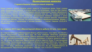 Казахстанские новости
У проекта Кашаган появится новый оператор
Новый оператор проекта Кашаган может появится в ближайшее время. Будет создана
новая объединенная компания, в которую войдут три организации, такие как Agip (Аджип),
NCOC (НКОК) и НКПОК. В NCOC подтвердили данную информацию. Однако официального
сообщения о создании новой объединенной компании пока нет. По словам эксперта по
нефтегазовому сектору Сергея Смирнова, объединенная компания создается с целью
привлечения дополнительных средств для проекта. «Как показала практика, сегодняшняя
структура не работает. Поэтому они решили произвести переформатирование. Видимо, у
них не получается с управлением и прочими вещами», — считает Смирнов. 05.05.2014.
Tengrinew.kz.
За 1 квартал 2014 года в Мангистауской области добыто 4,5 млн. тонн нефти
За 1 квартал 2014 года в Мангистауской области добыто 4,5 млн. тонн нефти, или 103,4% к
уровню аналогичного периода 2013 года. Об этом сообщает областное управление
экономики и бюджетного планирования. Добыча природного газа снизилась на 2,1% (521,7
млн. куб. метров).Основными видами полезных ископаемых в области являются нефть и
газ. На сегодня на территории Мангистауской области известно более 75 месторождений
нефти и газа. Геологические запасы нефти по области составляют 2840,0 млн. тонн. Общие
извлекаемые запасы нефти – 578,0 млн.тонн, попутного газа – 34,6 млрд.куб.м., природного
газа – 171 млрд. кубометров, конденсата – 8,0 млн.тонн. Из них разрабатываются 39
месторождений. Накопленная добыча нефти – 629 млн. тонн.10.05.2014. OilNews.kz
 
