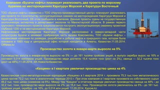 Компания «Бузачи нефть» планирует реализовать два проекта по морскому
бурению на месторождениях Каратурун Морской и Каратурун Восточный
ТОО «Бузачи нефть» совместно с ТОО «Научно-производственный центр» планируют реализовать
два проекта по строительству эксплуатационных скважин на месторождениях Каратурун Морской и
Каратурун Восточный. Об этом сообщили в компании. Данные проекты сданы на государственную
экологическую экспертизу в департамент экологии по Мангистауской области. В рамках первого
группового технического проекта предполагается построить эксплуатационную скважину проектной
глубиной 1200 м на месторождении Каратурун Морской.
Нефтегазовое месторождение Каратурун Морской расположено в северо-западной части
полуострова Бузачи и занимает прибрежную часть залива Комсомолец. ТОО «Бузачи нефть» –
независимая компания по разведке, разработке и добыче нефти и природного газа, которая была
основана в 1993 году и центральный офис которой находится в Алматы, Казахстан.11.05.2014.
OilNews.kz
Производство золота в январе-марте выросло на 5%
Производство золота в январе-марте выросло на 5% — до 161 тысячи тройских унций, а выпуск серебра вырос на 16% и
составил 5,014 миллиона унций. Производство меди достигло 15,4 тысячи тонн (рост на 2%), свинца — 32,2 тысячи тонн
(рост на 48%).11.05.2014. ИА Новости-Казахстан.
«Казцинк» в I квартале увеличил производство цинка на 4%
Казахстанская горно-металлургическая корпорация «Казцинк» в I квартале 2014 г. произвела 75,3 тыс.тонн металлического
цинка против 72,2 тыс.тонн в аналогичном периоде 2013 г. При этом компания в I квартале произвела из собственного сырья
49,2 тыс. тонн цинка (снижение на 6%). Между тем “Казцинк” в отчетном периоде увеличил производство свинца на 48% - до
32,2 тыс. тонн, производство меди выросло на 2%, до 15,4 тыс. тонн. Производство золота увеличилось на 5% - до 161 тыс.
тройских унций, серебра - на 16%, до 5,014 млн унций. 11.05.2014. Курсив.kz
 