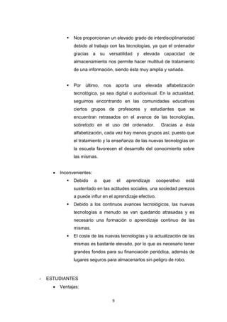 9
 Nos proporcionan un elevado grado de interdisciplinariedad
debido al trabajo con las tecnologías, ya que el ordenador
gracias a su versatilidad y elevada capacidad de
almacenamiento nos permite hacer multitud de tratamiento
de una información, siendo ésta muy amplia y variada.
 Por último, nos aporta una elevada alfabetización
tecnológica, ya sea digital o audiovisual. En la actualidad,
seguimos encontrando en las comunidades educativas
ciertos grupos de profesores y estudiantes que se
encuentran retrasados en el avance de las tecnologías,
sobretodo en el uso del ordenador. Gracias a ésta
alfabetización, cada vez hay menos grupos así, puesto que
el tratamiento y la enseñanza de las nuevas tecnologías en
la escuela favorecen el desarrollo del conocimiento sobre
las mismas.
 Inconvenientes:
 Debido a que el aprendizaje cooperativo está
sustentado en las actitudes sociales, una sociedad perezos
a puede influr en el aprendizaje efectivo.
 Debido a los continuos avances tecnológicos, las nuevas
tecnologías a menudo se van quedando atrasadas y es
necesario una formación o aprendizaje continuo de las
mismas.
 El coste de las nuevas tecnologías y la actualización de las
mismas es bastante elevado, por lo que es necesario tener
grandes fondos para su financiación periódica, además de
lugares seguros para almacenarlos sin peligro de robo.
- ESTUDIANTES
 Ventajas:
 