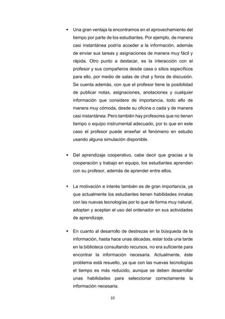 10
 Una gran ventaja la encontramos en el aprovechamiento del
tiempo por parte de los estudiantes. Por ejemplo, de manera
casi instantánea podría acceder a la información, además
de enviar sus tareas y asignaciones de manera muy fácil y
rápida. Otro punto a destacar, es la interacción con el
profesor y sus compañeros desde casa o sitios específicos
para ello, por medio de salas de chat y foros de discusión.
Se cuenta además, con que el profesor tiene la posibilidad
de publicar notas, asignaciones, anotaciones y cualquier
información que considere de importancia, todo ello de
manera muy cómoda, desde su oficina o cada y de manera
casi instantánea. Pero también hay profesores que no tienen
tiempo o equipo instrumental adecuado, por lo que en este
caso el profesor puede enseñar el fenómeno en estudio
usando alguna simulación disponible.
 Del aprendizaje cooperativo, cabe decir que gracias a la
cooperación y trabajo en equipo, los estudiantes aprenden
con su profesor, además de aprender entre ellos.
 La motivación e interés también es de gran importancia, ya
que actualmente los estudiantes tienen habilidades innatas
con las nuevas tecnologías por lo que de forma muy natural,
adoptan y aceptan el uso del ordenador en sus actividades
de aprendizaje.
 En cuanto al desarrollo de destrezas en la búsqueda de la
información, hasta hace unas décadas, estar toda una tarde
en la biblioteca consultando recursos, no era suficiente para
encontrar la información necesaria. Actualmente, éste
problema está resuelto, ya que con las nuevas tecnologías
el tiempo es más reducido, aunque se deben desarrollar
unas habilidades para seleccionar correctamente la
información necesaria.
 