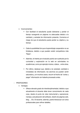 11
 Inconvenientes:
 Con facilidad el estudiante puede distraerse y perder el
tiempo navegando en páginas no adecuadas debido a la
cantidad y variedad de información presente. Corremos el
riesgo de que el estudiante pueda perder su objetivo y su
tiempo.
 Cabe la posibilidad de que el aprendizaje cooperativo no se
fortalezca, debido a que pueden existir compañeros más
“flojos”.
 Además, el interés por el estudio podría ser sustituido por la
curiosidad y exploración en la web en actividades no
académicas, como por ejemplo música, videos... entre otras.
 Por último, destacar que, debido a la variedad, cantidad e
inmediatez de información, los alumnos se pueden sentir
saturados y, en muchos casos, recurrir al hecho de “cortar y
pegar” información sin haberla procesado antes.
- PROFESORES
 Ventajas:
 Ofrece elevado grado de interdisciplinariedad, debido a que
actualmente el docente debe tener conocimiento de cada
cosa, desde el punto de vista instrumental y operacional,
manejo y actualización del software, diseño de páginas web,
blog…. Etc. El docente, además, podrá interactuar con otros
profesionales para refinar detalles.
 