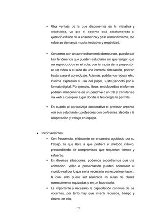 12
 Otra ventaja de la que disponemos es la iniciativa y
creatividad, ya que el docente está acostumbrado al
ejercicio clásico de la enseñanza y pasa al modernismo, ese
esfuerzo demanda mucha iniciativa y creatividad.
 Contamos con un aprovechamiento de recursos, puesto que
hay fenómenos que pueden estudiarse sin que tengan que
ser reproducidos en el aula, con la ayuda de la proyección
de un video o el sudo de una correcta simulación, podrían
bastar para el aprendizaje. Además, podríamos reducir el su
mínima expresión el uso del papel, sustituyéndolo por el
formato digital. Por ejemplo, libros, enciclopedias e informes
podrían almacenarse en un pendrive o un CD y transferirse
vía web a cualquier lugar donde la tecnología lo permita.
 En cuanto al aprendizaje cooperativo el profesor arpende
con sus estudiantes, profesores con profesores, debido a la
cooperación y trabajo en equipo.
 Inconvenientes:
 Con frecuencia, el docente se encuentra agobiado por su
trabajo, lo que lleva a que prefiera el método clásico,
prescindiendo de compromisos que requieran tiempo y
esfuerzo.
 En diversas situaciones, podemos encontrarnos que una
animación, video o presentación pueden sobresalir al
mundo real por lo que sería necesario una experimentación,
la cual solo puede ser realizada en aulas de clases
correctamente equipadas o en un laboratorio.
 Es importante y necesario la capacitación continua de los
docentes, por tanto hay que invertir recursos, tiempo y
dinero, en ello.
 