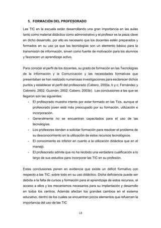 13
5. FORMACIÓN DEL PROFESORADO
Las TIC en la escuela están desarrollando una gran importancia en las aulas
tanto como material didáctico como administrativo y el profesor es la pieza clave
en dicho desarrollo, por ello es necesario que los docentes estén preparados y
formados en su uso ya que las tecnologías son un elemento básico para la
transmisión de información, sirven como fuente de motivación para los alumnos
y favorecen un aprendizaje activo.
Para conocer el perfil de los docentes, su grado de formación en las Tecnologías
de la Información y la Comunicación y las necesidades formativas que
presentaban se han realizado numerosas investigaciones para esclarecer dichos
puntos y establecer el perfil del profesorado (Cabero, 2000a, b y c; Fernández y
Cebreiro, 2002; Guzmán, 2002; Cabero, 2003b). Las conclusiones a las que se
llegaron son las siguientes:
- El profesorado muestra interés por estar formado en las Tics, aunque el
profesorado joven está más preocupado por su formación, utilización e
incorporación.
- Generalmente no se encuentran capacitados para el uso de las
tecnologías.
- Los profesores tienden a solicitar formación para resolver el problema de
su desconocimiento en la utilización de estos recursos tecnológicos.
- El conocimiento es inferior en cuanto a la utilización didáctica que en el
manejo.
- El profesorado admite que no ha recibido una verdadera cualificación a lo
largo de sus estudios para incorporar las TIC en su profesión.
Estas conclusiones ponen en evidencia que existe un déficit formativo con
respecto a las TIC, sobre todo en su uso didáctico. Dicha deficiencia puede ser
debida a la falta de cursos y formación para el aprendizaje de estos recursos, el
acceso a ellos y los mecanismos necesarios para su implantación y desarrollo
en todos los centros. Además afectan los grandes cambios en el sistema
educativo, dentro de los cuales se encuentran pocos elementos que refuercen la
importancia del uso de las TIC
 